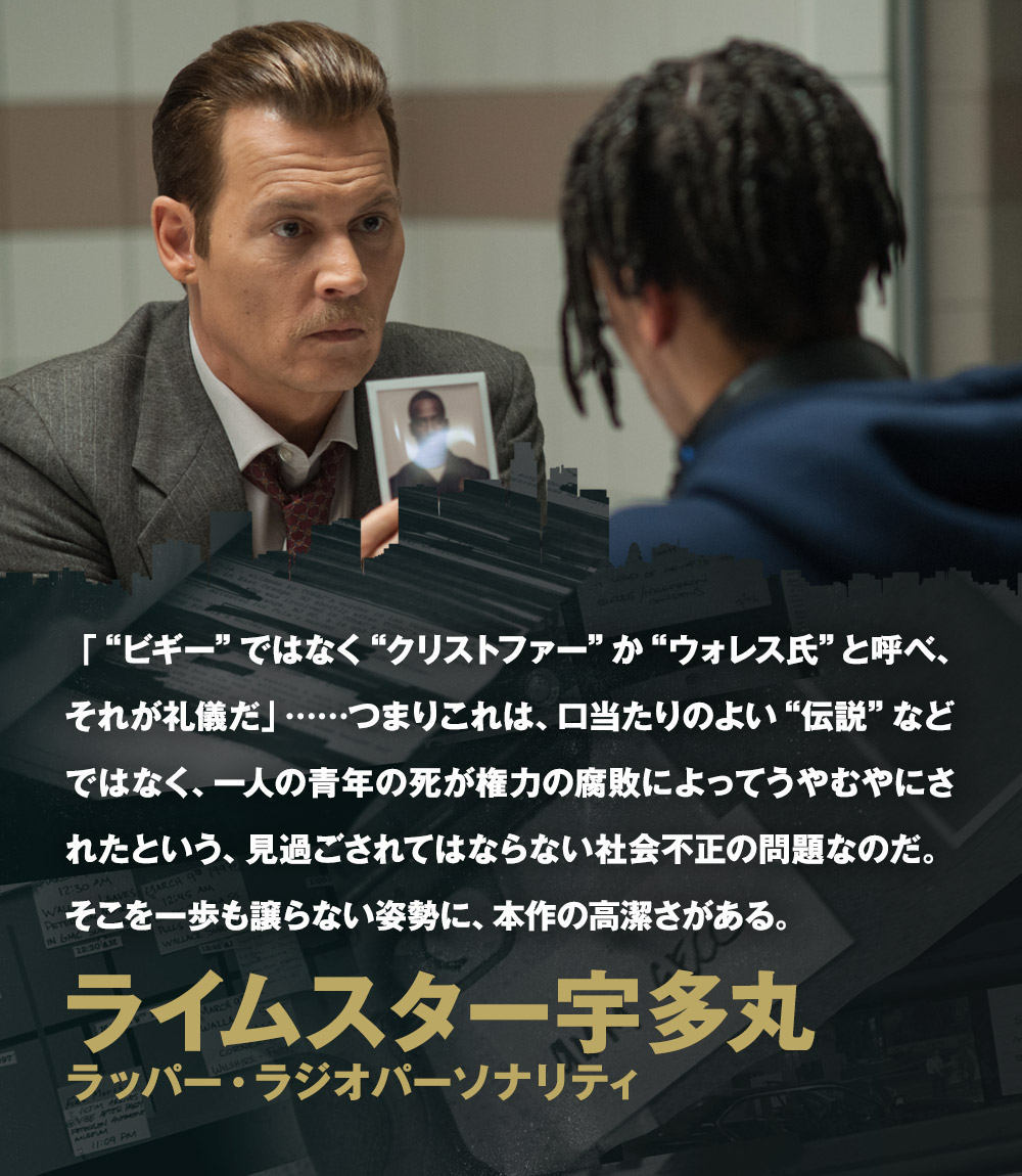 「“ビギー”ではなく“クリストファー”か“ウォレス氏”と呼べ、それが礼儀だ」……つまりこれは、口当たりのよい“伝説”などではなく、一人の青年の死が権力の腐敗によってうやむやにされたという、見過ごされてはならない社会不正の問題なのだ。そこを一歩も譲らない姿勢に、本作の高潔さがある。／ライムスター宇多丸[ラッパー・ラジオパーソナリティ]