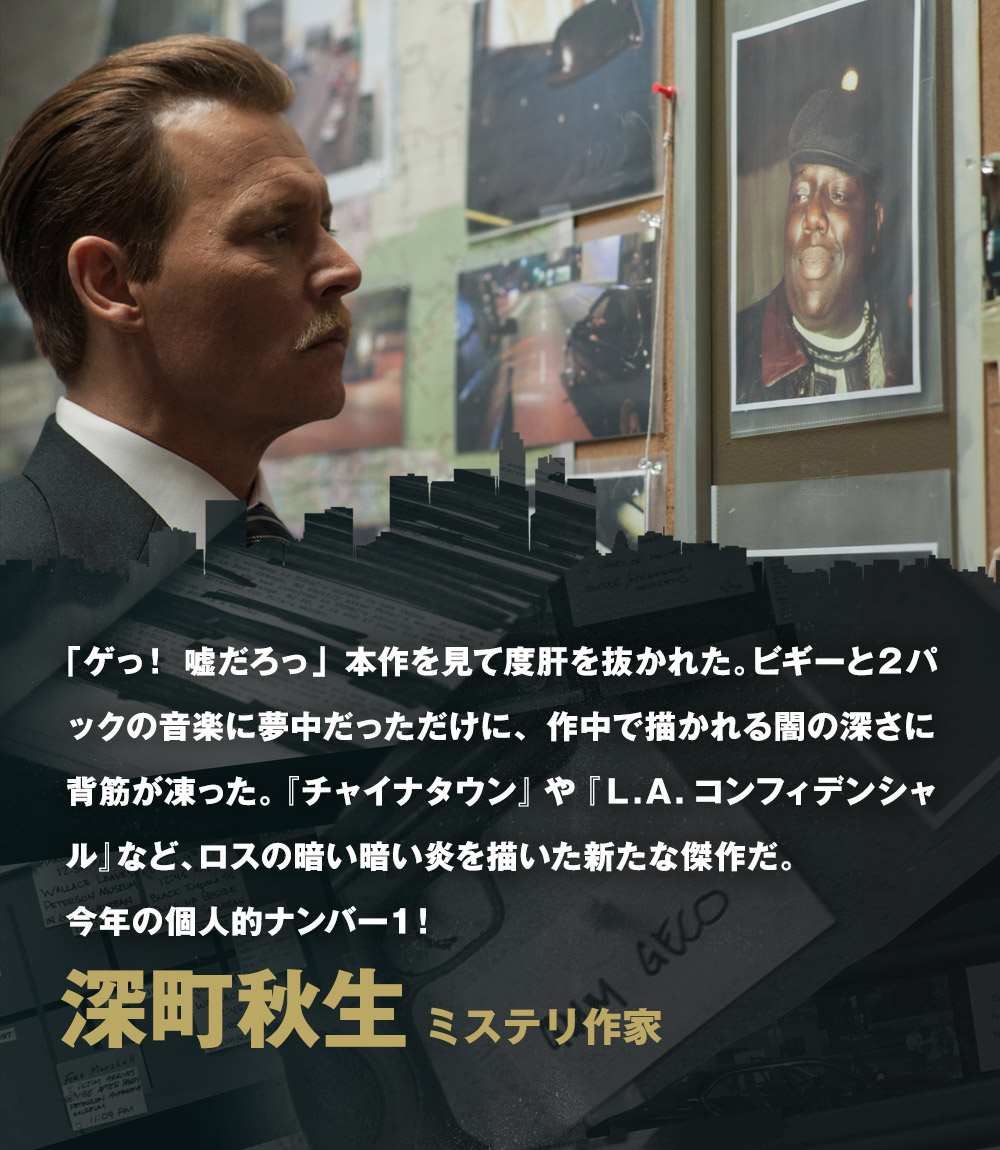 「ゲっ！ 嘘だろっ」本作を見て度肝を抜かれた。ビギーと２パックの音楽に夢中だっただけに、作中で描かれる闇の深さに背筋が凍った。『チャイナタウン』や『Ｌ.Ａ.コンフィデンシャル』など、ロスの暗い暗い炎を描いた新たな傑作だ。今年の個人的ナンバー１！／深町秋生[ミステリ作家]