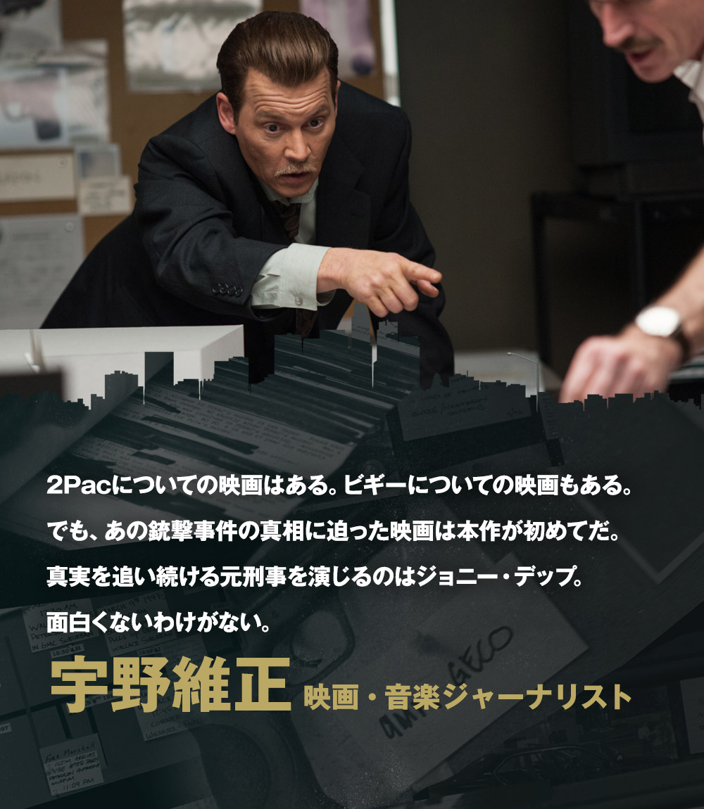 2Pacについての映画はある。ビギーについての映画もある。でも、あの銃撃事件の真相に迫った映画は本作が初めてだ。真実を追い続ける元刑事を演じるのはジョニー・デップ。面白くないわけがない。／宇野維正[映画・音楽ジャーナリスト]